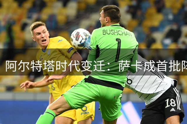 阿尔特塔时代变迁：萨卡成首批阵容仅存成员